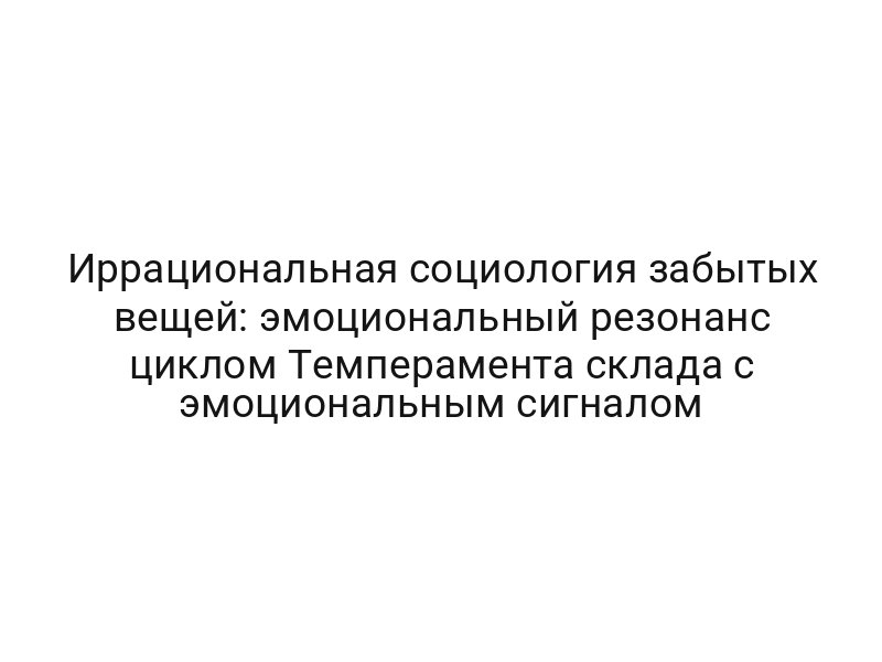 Иррациональная социология забытых вещей: эмоциональный резонанс циклом Темперамента склада с эмоциональным сигналом