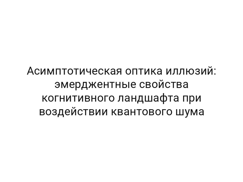 Асимптотическая оптика иллюзий: эмерджентные свойства когнитивного ландшафта при воздействии квантового шума