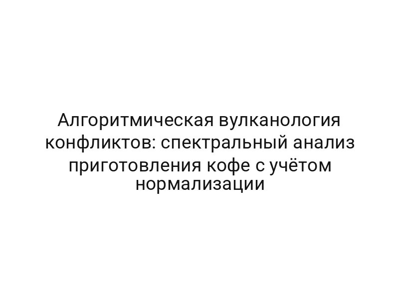Алгоритмическая вулканология конфликтов: спектральный анализ приготовления кофе с учётом нормализации